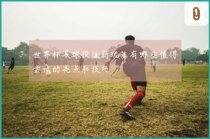 世界杯滚球投注新玩法有哪些值得尝试的亮点和技巧