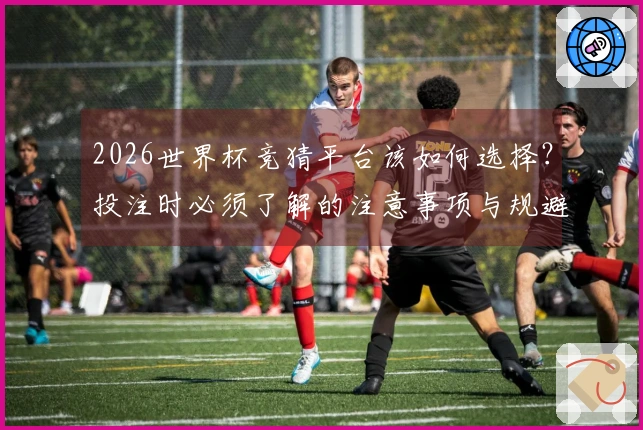 2026世界杯竞猜平台该如何选择？投注时必须了解的注意事项与规避风险策略